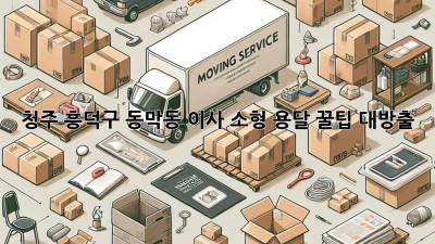 청주 흥덕구 동막동 이사, 소형 용달 꿀팁 대방출! 🚚📦✨